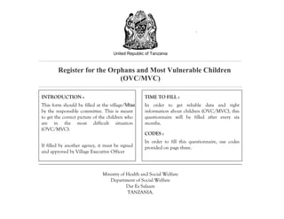 United Republic of Tanzania
Register for the Orphans and Most Vulnerable Children
(OVC/MVC)
INTRODUCTION :
This form should be filled at the village/Mtaa
by the responsible committee. This is meant
to get the correct picture of the children who
are in the most difficult situation
(OVC/MVC).
If filled by another agency, it must be signed
and approved by Village Executive Officer
TIME TO FILL :
In order to get reliable data and right
information about children (OVC/MVC), this
questionnaire will be filled after every six
months.
CODES :
In order to fill this questionnaire, use codes
provided on page three.
Ministry of Health and Social Welfare
Department of Social Welfare
Dar Es Salaam
TANZANIA.
.
 