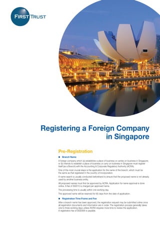 1
Registering a Foreign Company
in Singapore
Pre-Registration
l	 Branch Name
A foreign company which (a) establishes a place of business or carries on business in Singapore;
or (b) intends to establish a place of business or carry on business in Singapore must register
itself (as a Branch) with the Accounting & Corporate Regulatory Authority (ACRA).
One of the most crucial steps is the application for the name of the branch, which must be
the same as that registered in the country of incorporation.
A name search is usually conducted beforehand to ensure that the proposed name is not already
used by another business entity.
All proposed names must first be approved by ACRA. Application for name approval is done
online. A fee of SGD15 is charged per approved name.
The processing time is usually within one working day.
The approved name will be reserved for 60 days from the date of application.
l	 Registration Time Frame and Fee
After a branch name has been approved, the registration request may be submitted online once
all registration documents and information are in order. The registration process generally takes
one to three working days unless ACRA requires more time to review the application.
A registration fee of SGD300 is payable.
 