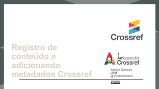 Registro de
conteúdo e
adicionando
metadados Crossref
Edilson Damasio
UEM
@crossrefsupport
 