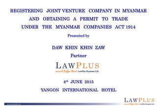 REGISTERING JOINT VENTURE COMPANY IN MYANMAR
AND OBTAINING A PERMIT TO TRADE
UNDER THE MYANMAR COMPANIES ACT 1914
Presented by
DAW KHIN KHIN ZAW
Partner
4th JUNE 2015
YANGON INTERNATIONAL HOTEL
 