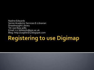 Registering to use Digimap Nadine Edwards Senior Academic Services E-Librarian Dreadnought Library Tel: 020 8331 9781 Email: n.c.edwards@gre.ac.uk Blog: http://uoglibrary.blogspot.com 