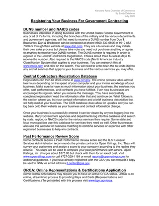Kenosha Area Chamber of Commerce
                                                                          By Emily Delabrue
                                                                                   July 2009

      Registering Your Business For Government Contracting

DUNS number and NAICS codes
Businesses interested in doing business with the United States Federal Government in
any or all of it’s forms, including the branches of the military and the various departments
and government agencies, will first need to receive a DUNS number from Dun &
Bradstreet. Dun & Bradstreet can be contacted at phone #800-333-0505 or #610-882-
7000 or through their website at www.dnb.com. They are a business and may initiate
their own sales process but please take note you need not purchase anything or agree
to anything to receive your DUNS number. The DUNS number is required in order to
register in the Central Contractors Registration. It takes about three business days to
receive the number. Also required is the NAICS code (North American Industry
Classification System) that applies to your business. You can research this at
www.naics.com and click on the search. You will need to write down the six code digit to
any and all services that apply to your business and the various services you may offer.

Central Contractors Registration Database
Registration can then be done online at www.ccr.gov. The online process takes almost
two hours depending on the speed of your computer and your innate knowledge of your
business. Make sure to have as much information about your business, the services you
offer, past performances, and contracts you have fulfilled. Even new businesses are
encouraged to register. When you receive the message, “You have successfully
completed registration” read the information after that and continue on. What follows is
the section where you list your contact information and a brief business description that
will help market your business. The CCR database does allow for updates and you can
log back onto their website as your business and contact information change.

Once your business is successfully entered it can be viewed by anyone logging into the
website. Many Government agencies and departments log into this database and search
by state, region, or NAICS code for the various services they require. Some state and
local municipalities use this database for services they need as well. Other businesses
also use this website for business matching to combine services or expertise with other
registered businesses to help win contracts.

Past Performance Review Score
Some contracts require a Past Performance Review score and the U.S. General
Services Administration recommends the private contractor Open Ratings, Inc. They will
survey your customers and assign a score to your company according to the replies they
receive. This score will be used to compare your past performance with others. Open
Ratings, Inc. charges about $175.00 but check with them for an exact cost. Visit
www.openratings.com or call #727-329-1184 or email reports@openratings.com for
additional guidance. If you have already registered with the GSA you can request a copy
be sent to GSA via email address it.center@gsa.gov.

ORCA: Online Representations & Certifications Application
Some federal solicitations may require you to have an active ORCA status. ORCA is an
online, streamlined process to providing Reps and Certs (Representations and
Certifications.) To get started with this process visit www.bpn.gov/orca.
 