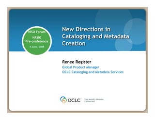 Renee Register
Global Product Manager
OCLC Cataloging and Metadata Services
New Directions in
Cataloging and Metadata
Creation
NISO Forum
NASIG
Pre-conference
4 June, 2008
 