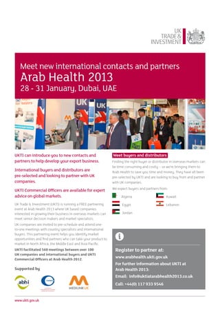 Meet new international contacts and partners
   Arab Health 2013
   28 - 31 January, Dubai, UAE




UKTI can introduce you to new contacts and                     Meet buyers and distributors
partners to help develop your export business.                 Finding the right buyer or distributor in overseas markets can
                                                               be time consuming and costly – so we’re bringing them to
International buyers and distributors are                      Arab Health to save you time and money. They have all been
pre-selected and looking to partner with UK                    pre-selected by UKTI and are looking to buy from and partner
companies.                                                     with UK companies.
                                                               We expect buyers and partners from:
UKTI Commercial Officers are available for expert
advice on global markets.                                            Algeria	                     Kuwait

UK Trade & Investment (UKTI) is running a FREE partnering            Egypt	                       Lebanon		
event at Arab Health 2013 where UK based companies
interested in growing their business in overseas markets can         Jordan	
meet senior decision makers and market specialists.
                                                               		
UK companies are invited to pre-schedule and attend one-
to-one meetings with country specialists and international
buyers. This partnering event helps you identify market
opportunities and find partners who can take your product to
market in North Africa, the Middle East and Asia Pacific.
UKTI facilitated 560 meetings between over 100                   Register to partner at:
UK companies and international buyers and UKTI
Commercial Officers at Arab Health 2012.
                                                                 www.arabhealth.ukti.gov.uk
                                                                 For further information about UKTI at
Supported by                                                     Arab Health 2013:
                                                                 Email: info@uktiatarabhealth2013.co.uk
                                                                 Call: +44(0) 117 933 9546


www.ukti.gov.uk
 