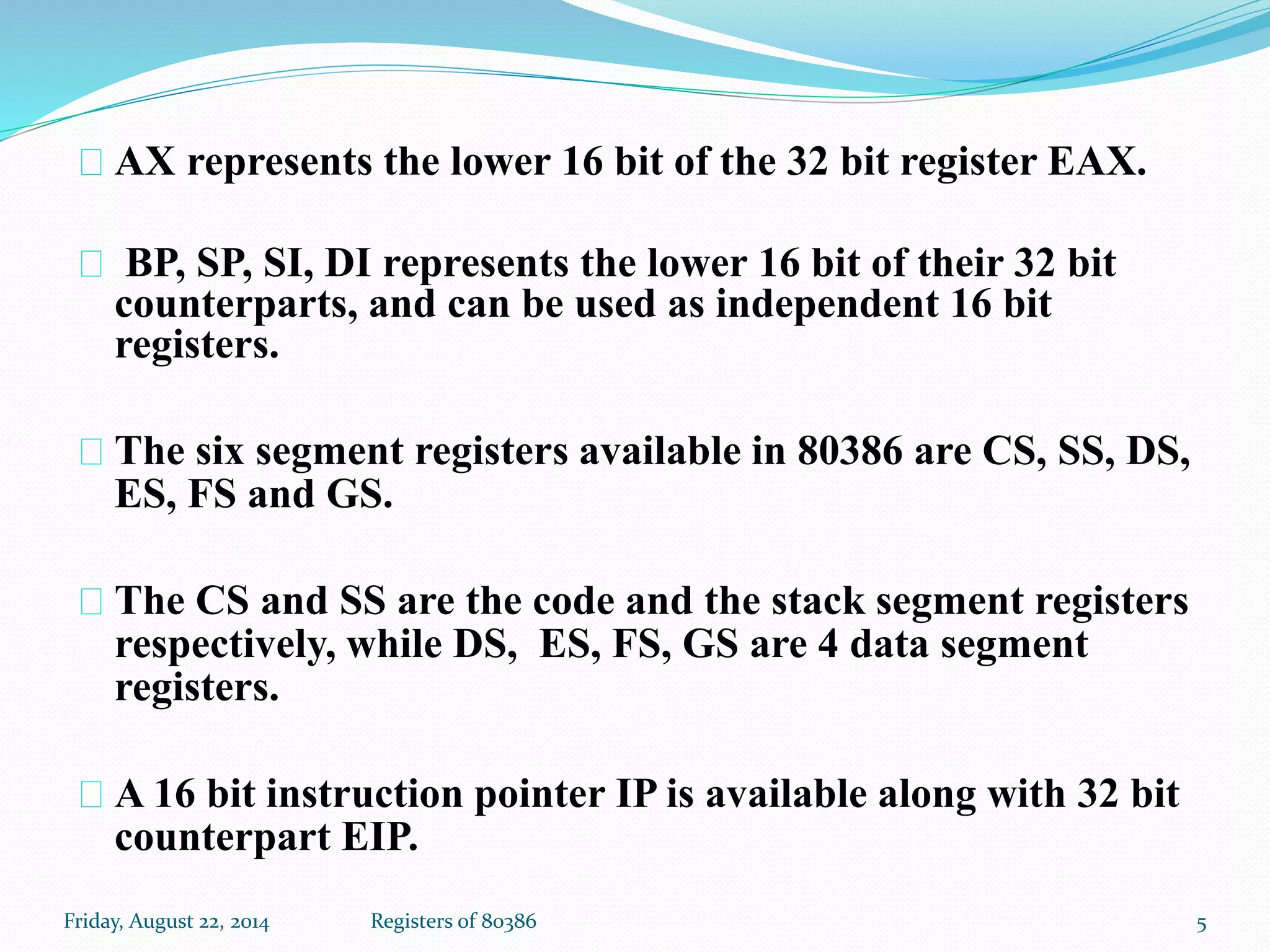 AX represents the lower 16 bit of the 32 bit register EAX.
BP, SP, SI, DI represents the lower 16 bit of their 32 bit
counterparts, and can be used as independent 16 bit
registers.
The six segment registers available in 80386 are CS, SS, DS,
ES, FS and GS.
The CS and SS are the code and the stack segment registers
respectively, while DS, ES, FS, GS are 4 data segment
registers.
A 16 bit instruction pointer IP is available along with 32 bit
counterpart EIP.
5Registers of 80386Friday, August 22, 2014
 