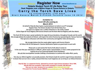 Invitation to
                                           Torch Of Life coming to
                                                 March 2012
                  On behalf of Step By Step it gives us great pleasure to invite to our 8th Campaign
                           Register Now: The Ontario Student Torch Of Life Relay Tour.
                       Our goal is to register over a million Ontarians to the newly created
        Online Organ & Tissue Registry with Service Ontario and the Bone Marrow Registry with One Match.

   The Torch Of Life has been a great symbolism for organ & tissue donations, throughout Canada and the world.
We strongly believe the students of Ontario will inspire the entire Province by representing the famous Torch of Life
              Their genuine enthusiasm will infect their community and together infect all Ontarians.

                       We strongly believe that the newly added registry with Service Ontario
             & Trillium Gift Of Life Network’s Routine Notification System are great tools to work with

                            Please join us and receive the Torch of Life when it comes to
     In the case that your attendance is difficult , please send a representative, or have a letter prepared to be
                               read by one of our treasured Student Torch Champions.
          We ask that municipalities consider drafting a Proclamation to continue this noble effort, yearly

    One day our efforts together can proudly proclaim, that Ontario leads the world In organ & tissue donations
   A dream that can turn into a reality, and just think how much happiness we can bring to our fellow Ontarians .


            Step By Step is a registered Charity dedicated to promote organ & tissue donations. Since 1996,
                    Step By Step has completed 7 high profile campaigns in Canada, USA &Europe
                       Also you can make donations on our website WWW.TORCHOFLIFE.COM
                  170 Lauder Ave Toronto Canada M6E3H2 gmarcello@rogers.com Tel: 416-651-6154
 