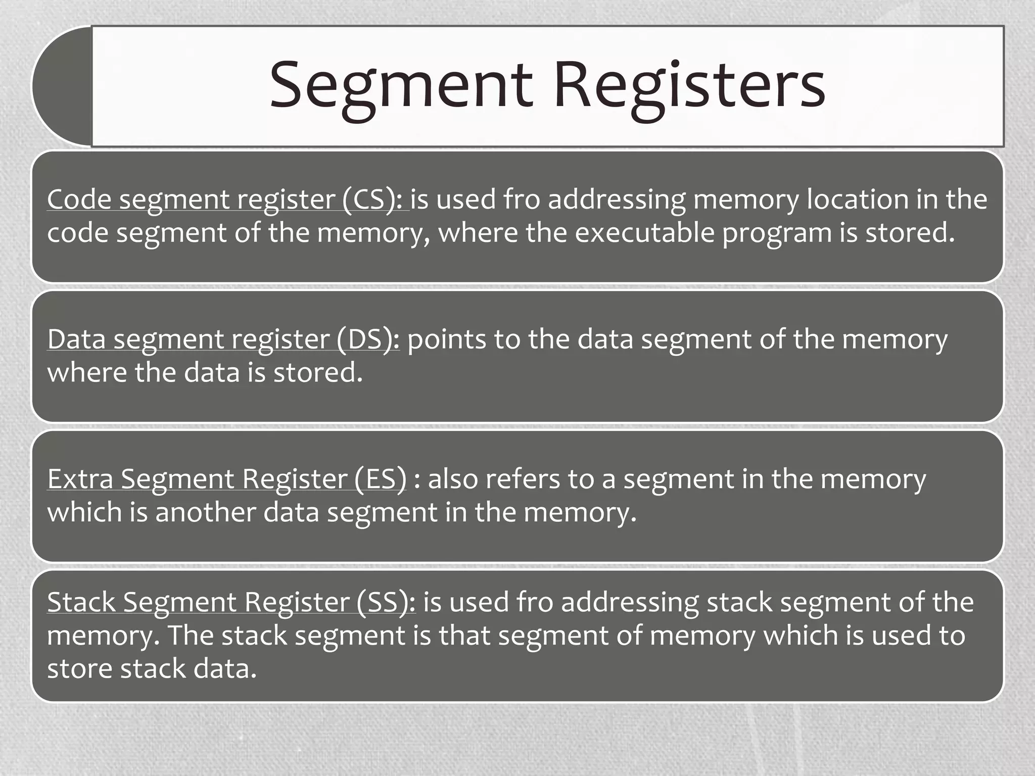 Segment Registers
Code segment register (CS): is used fro addressing memory location in the
code segment of the memory, where the executable program is stored.
Data segment register (DS): points to the data segment of the memory
where the data is stored.
Extra Segment Register (ES) : also refers to a segment in the memory
which is another data segment in the memory.
Stack Segment Register (SS): is used fro addressing stack segment of the
memory. The stack segment is that segment of memory which is used to
store stack data.
 