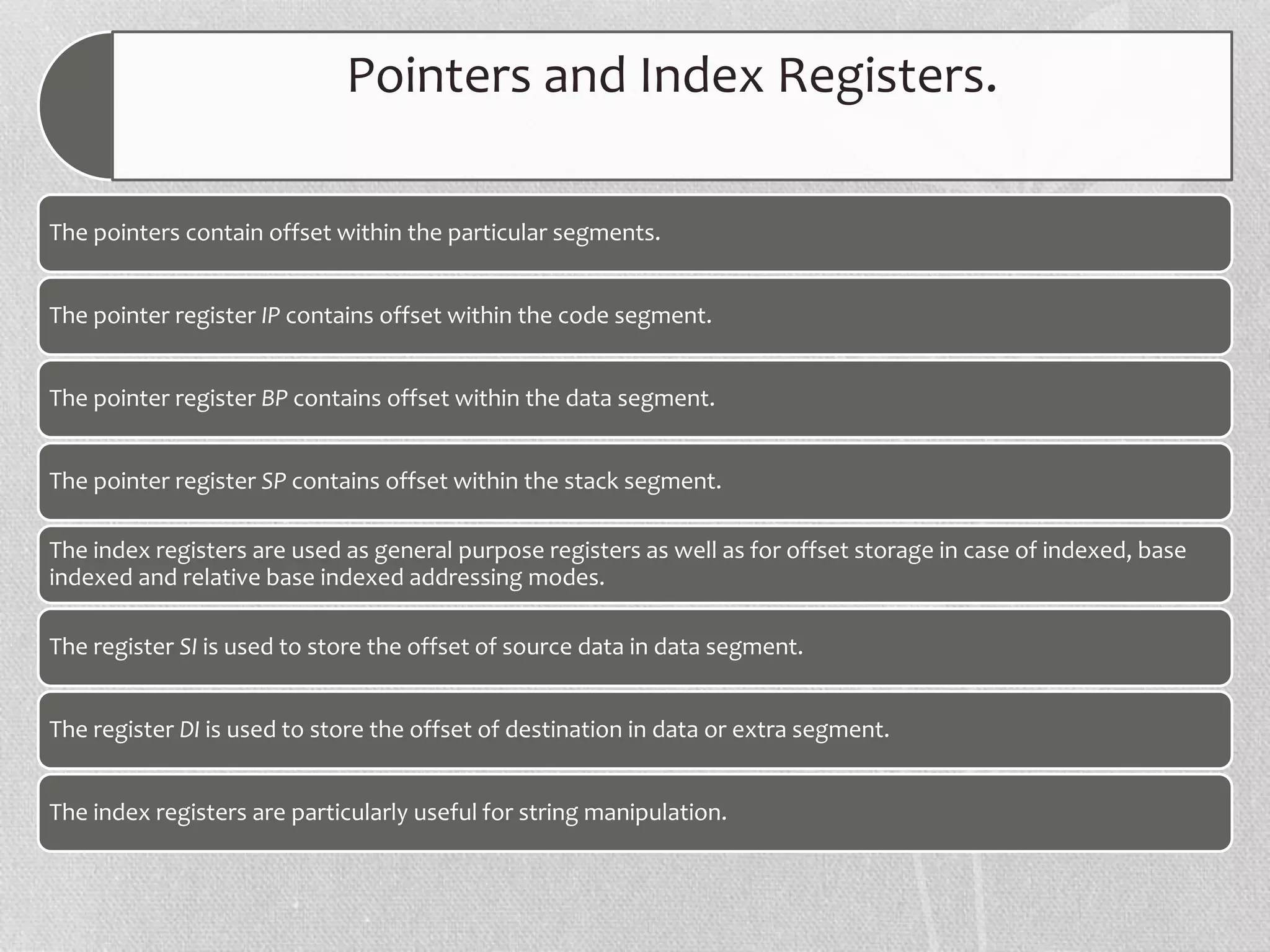 Pointers and Index Registers.
The pointers contain offset within the particular segments.
The pointer register IP contains offset within the code segment.
The pointer register BP contains offset within the data segment.
The pointer register SP contains offset within the stack segment.
The index registers are used as general purpose registers as well as for offset storage in case of indexed, base
indexed and relative base indexed addressing modes.
The register SI is used to store the offset of source data in data segment.
The register DI is used to store the offset of destination in data or extra segment.
The index registers are particularly useful for string manipulation.
 