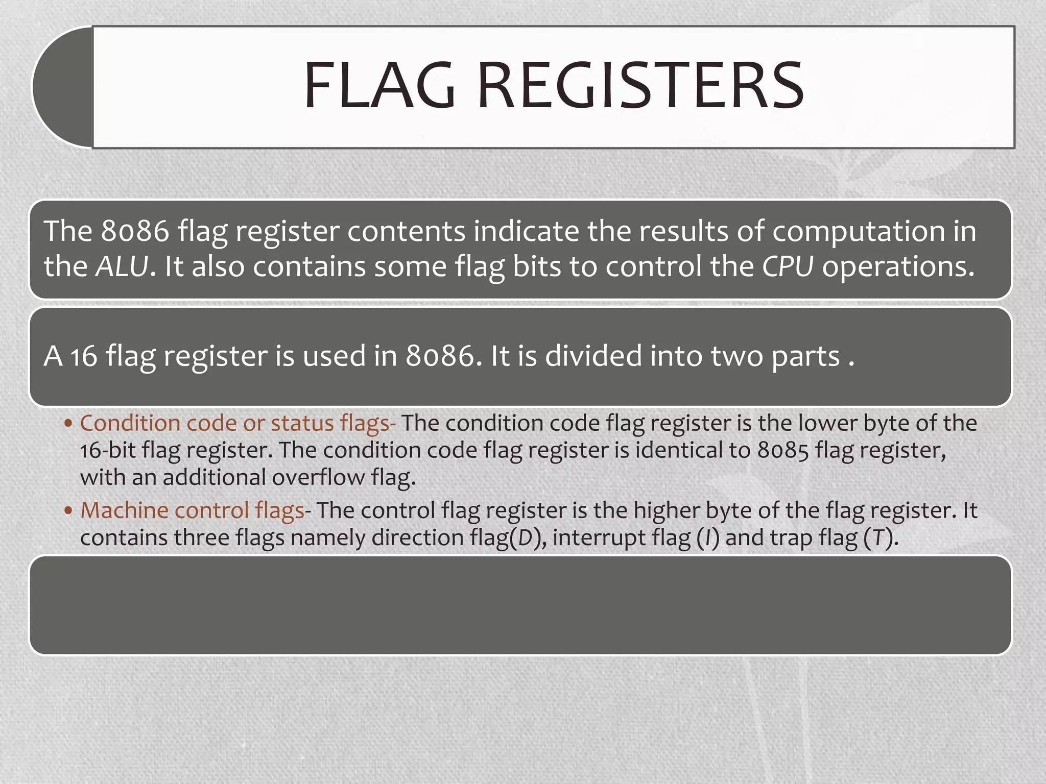 FLAG REGISTERS
The 8086 flag register contents indicate the results of computation in
the ALU. It also contains some flag bits to control the CPU operations.
A 16 flag register is used in 8086. It is divided into two parts .
•Condition code or status flags- The condition code flag register is the lower byte of the
16-bit flag register. The condition code flag register is identical to 8085 flag register,
with an additional overflow flag.
•Machine control flags- The control flag register is the higher byte of the flag register. It
contains three flags namely direction flag(D), interrupt flag (I) and trap flag (T).
 