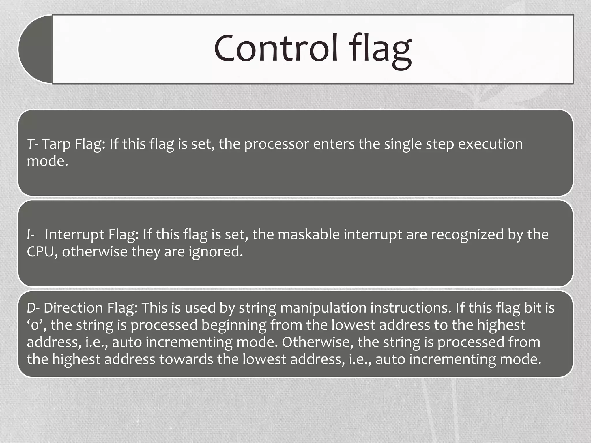 Control flag
T- Tarp Flag: If this flag is set, the processor enters the single step execution
mode.
I- Interrupt Flag: If this flag is set, the maskable interrupt are recognized by the
CPU, otherwise they are ignored.
D- Direction Flag: This is used by string manipulation instructions. If this flag bit is
‘0’, the string is processed beginning from the lowest address to the highest
address, i.e., auto incrementing mode. Otherwise, the string is processed from
the highest address towards the lowest address, i.e., auto incrementing mode.
 