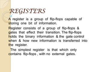 REGISTERS A  register  is  a  group  of  flip-flops  capable  of  storing  one  bit  of  information. Register  consists  of  a  group  of  flip-flops  &  gates  that  effect  their  transition. The flip-flops holds  the  binary  information  & the  gate control  when  &  how  new  information  is  transferred  into  the  register.       The  simplest  register   is  that  which  only  contains  flip-flops , with no  external  gates.    