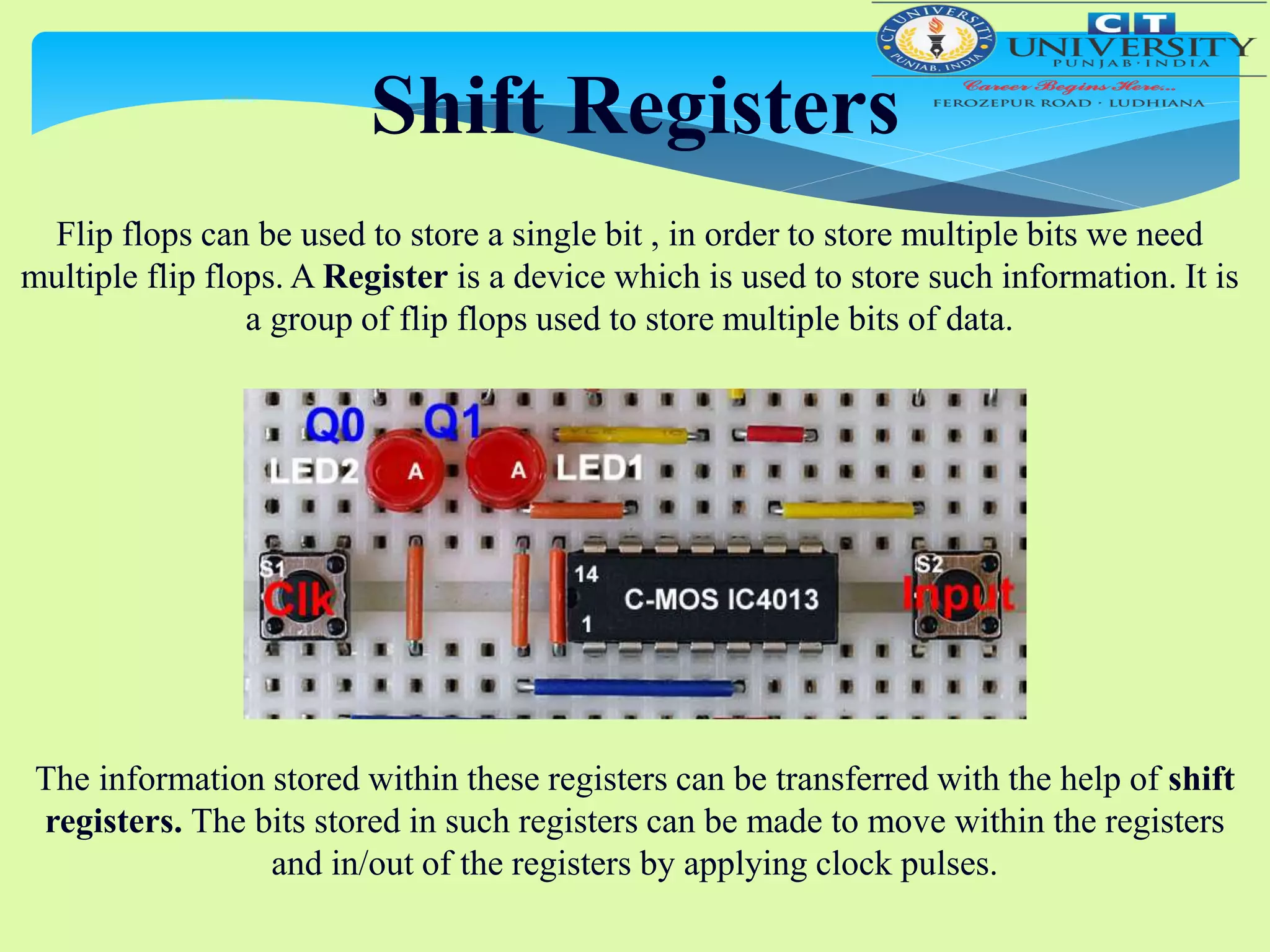 Shift Registers
Flip flops can be used to store a single bit , in order to store multiple bits we need
multiple flip flops. A Register is a device which is used to store such information. It is
a group of flip flops used to store multiple bits of data.
The information stored within these registers can be transferred with the help of shift
registers. The bits stored in such registers can be made to move within the registers
and in/out of the registers by applying clock pulses.
 