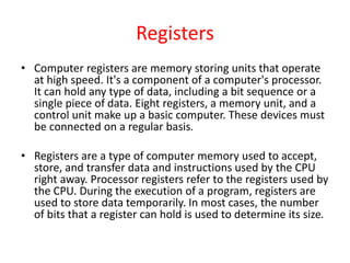 Registers
• Computer registers are memory storing units that operate
at high speed. It's a component of a computer's processor.
It can hold any type of data, including a bit sequence or a
single piece of data. Eight registers, a memory unit, and a
control unit make up a basic computer. These devices must
be connected on a regular basis.
• Registers are a type of computer memory used to accept,
store, and transfer data and instructions used by the CPU
right away. Processor registers refer to the registers used by
the CPU. During the execution of a program, registers are
used to store data temporarily. In most cases, the number
of bits that a register can hold is used to determine its size.
 