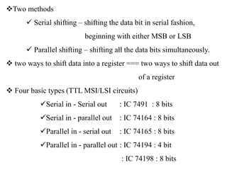 Two methods
 Serial shifting – shifting the data bit in serial fashion,
beginning with either MSB or LSB
 Parallel shifting – shifting all the data bits simultaneously.
 two ways to shift data into a register === two ways to shift data out
of a register
 Four basic types (TTL MSI/LSI circuits)
Serial in - Serial out : IC 7491 : 8 bits
Serial in - parallel out : IC 74164 : 8 bits
Parallel in - serial out : IC 74165 : 8 bits
Parallel in - parallel out : IC 74194 : 4 bit
: IC 74198 : 8 bits
 