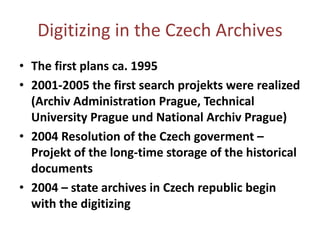 Digitizing in theCzechArchivesThefirstplans ca. 19952001-2005 thefirstsearchprojektswererealized(ArchivAdministrationPrague, Technical University Prague und National Archiv Prague)2004 ResolutionoftheCzechgoverment– Projekt ofthelong-timestorageofthehistoricaldocuments2004 – statearchives in Czechrepublicbeginwiththedigitizing