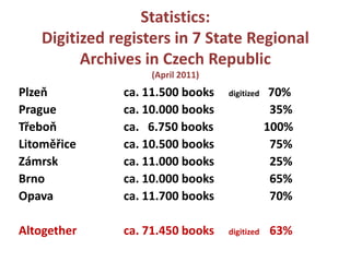 Statistics:Digitizedregisters in 7 StateRegionalArchives in CzechRepublic(April 2011)Plzeň			ca. 11.500 booksdigitized   70%Prague		ca. 10.000 books 		  35%Třeboň		ca.   6.750 books 		100% Litoměřice		ca. 10.500 books75%Zámrsk		ca. 11.000 books 		  25%Brno			ca. 10.000 books		  65%Opava			ca. 11.700 books		  70%Altogether		ca. 71.450 booksdigitized	  63%