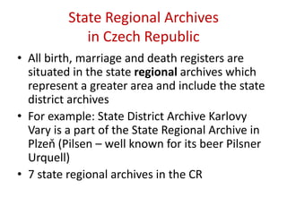 State Regional Archives in Czech RepublicAll birth, marriage and death registers are situated in the state regional archives which represent a greater area and include the state district archivesFor example: State District Archive Karlovy Vary is a part of the State Regional Archive in Plzeň (Pilsen – well known for its beer Pilsner Urquell) 7 state regional archives in the CR