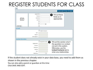 REGISTER STUDENTS FOR CLASS




If the student does not already exist in your data base, you need to add them as
shown in the previous chapter.
You can also add a parent or guardian at this time
Click SAVE AND EDIT.
 