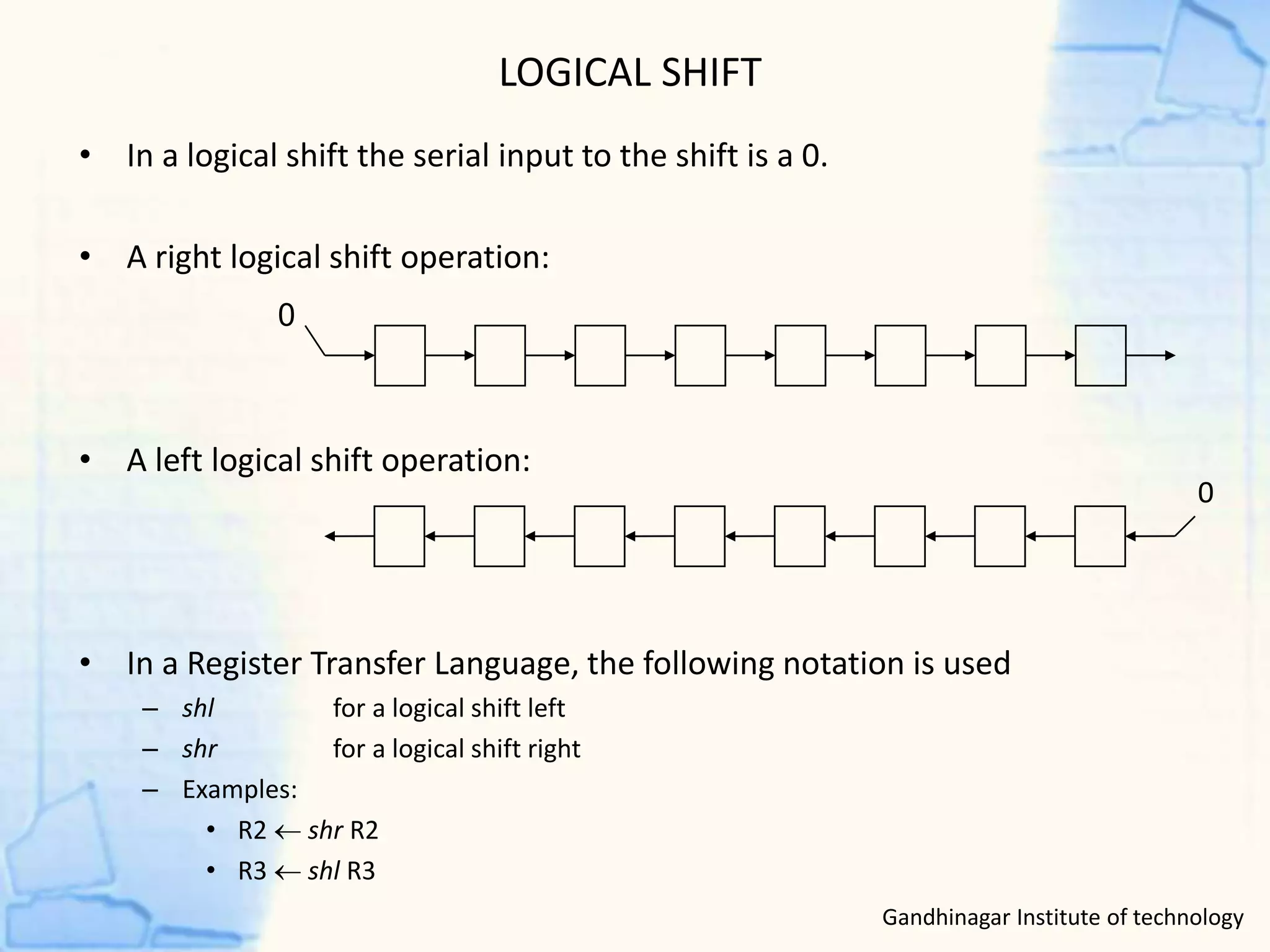LOGICAL SHIFT
• In a logical shift the serial input to the shift is a 0.
• A right logical shift operation:
• A left logical shift operation:
• In a Register Transfer Language, the following notation is used
– shl for a logical shift left
– shr for a logical shift right
– Examples:
• R2  shr R2
• R3  shl R3
0
0
Gandhinagar Institute of technology
 
