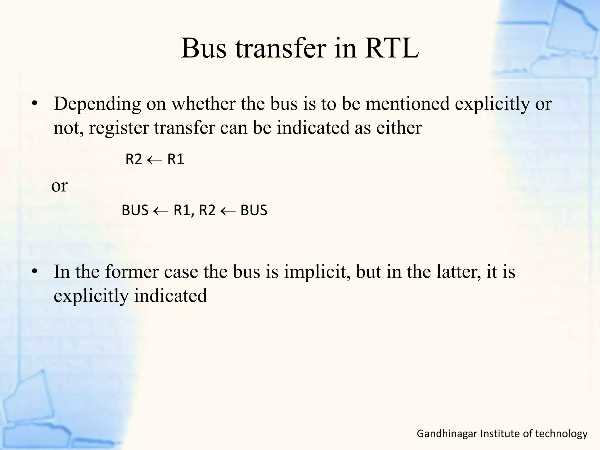 Bus transfer in RTL
Gandhinagar Institute of technology
• Depending on whether the bus is to be mentioned explicitly or
not, register transfer can be indicated as either
or
• In the former case the bus is implicit, but in the latter, it is
explicitly indicated
R2 R1
BUS R1, R2  BUS
 