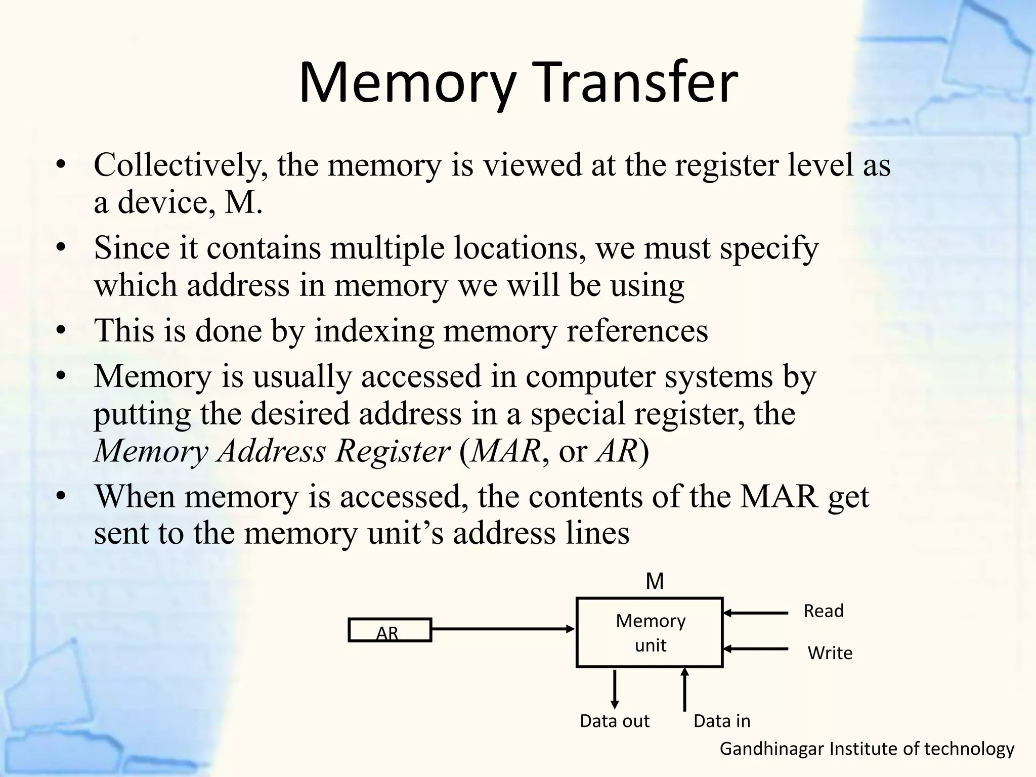 Memory Transfer
Gandhinagar Institute of technology
• Collectively, the memory is viewed at the register level as
a device, M.
• Since it contains multiple locations, we must specify
which address in memory we will be using
• This is done by indexing memory references
• Memory is usually accessed in computer systems by
putting the desired address in a special register, the
Memory Address Register (MAR, or AR)
• When memory is accessed, the contents of the MAR get
sent to the memory unit’s address lines
AR
Memory
unit
Read
Write
Data inData out
M
 