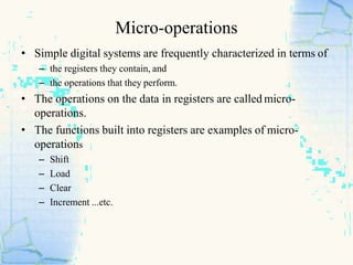Micro-operations
• Simple digital systems are frequently characterized in terms of
– the registers they contain, and
– the operations that they perform.
• The operations on the data in registers are called micro-
operations.
• The functions built into registers are examples of micro-
operations
– Shift
– Load
– Clear
– Increment ...etc.
 