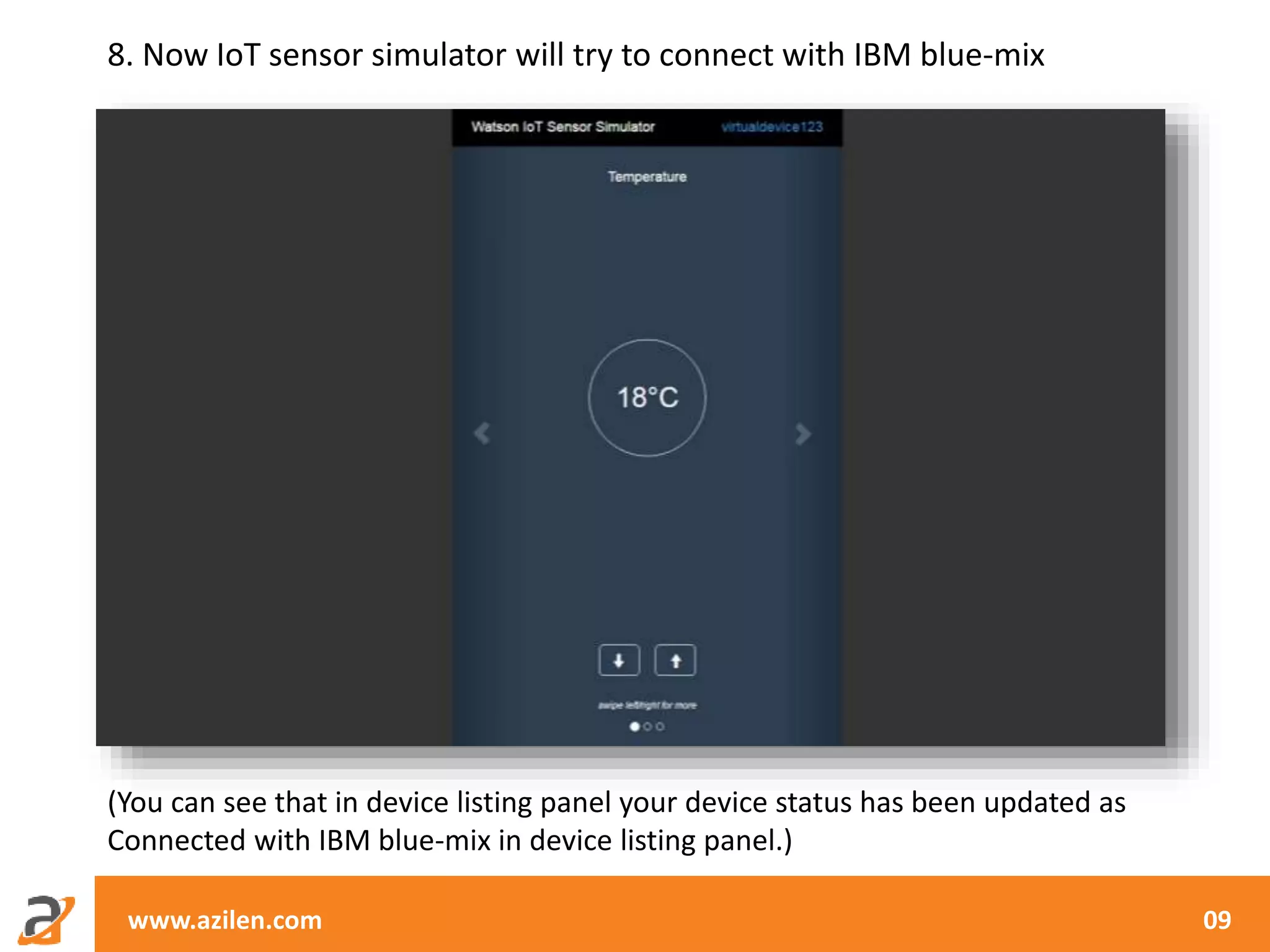 www.azilen.com 09
8. Now IoT sensor simulator will try to connect with IBM blue-mix
(You can see that in device listing panel your device status has been updated as
Connected with IBM blue-mix in device listing panel.)
 