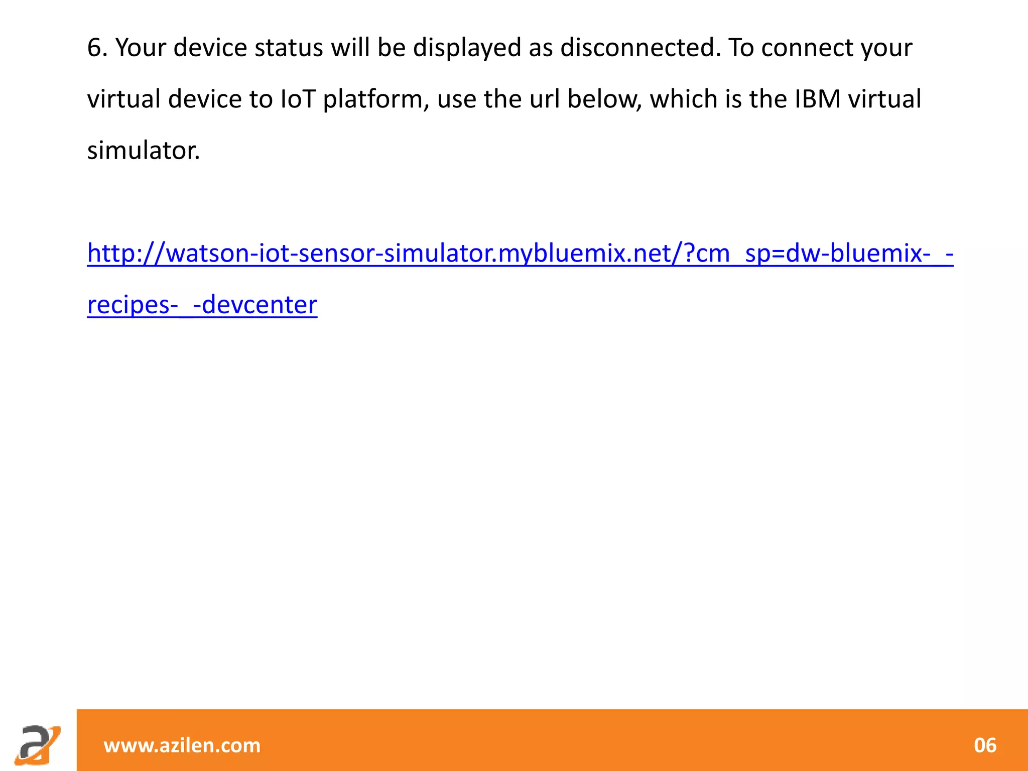 www.azilen.com 06
6. Your device status will be displayed as disconnected. To connect your
virtual device to IoT platform, use the url below, which is the IBM virtual
simulator.
http://watson-iot-sensor-simulator.mybluemix.net/?cm_sp=dw-bluemix-_-
recipes-_-devcenter
 