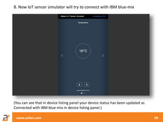 www.azilen.com 09
8. Now IoT sensor simulator will try to connect with IBM blue-mix
(You can see that in device listing panel your device status has been updated as
Connected with IBM blue-mix in device listing panel.)
 