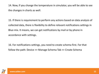 www.azilen.com 15
14. Now, if you change the temperature in simulator, you will be able to see
the changes in charts as well.
15. If there is requirement to perform any actions based on data analysis of
collected data, there is flexibility to define relevant notifications settings in
Blue-mix. It means, we can get notifications by mail or by phone in
accordance with settings.
16. For notifications settings, you need to create schema first. For that
follow the path: Device >> Manage Schema Tab >> Create Schema
 