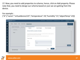 www.azilen.com 17
17. Now, you need to add properties to schema, hence, click on Add property. Please
note that, you need to design our schema based on json we are getting from the
device.
For example :
{"d":{"name":"virtualdevice123","temperature":19,"humidity":57,"objectTemp":23}}
 