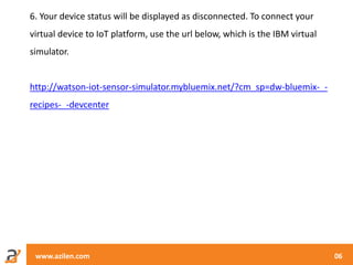 www.azilen.com 06
6. Your device status will be displayed as disconnected. To connect your
virtual device to IoT platform, use the url below, which is the IBM virtual
simulator.
http://watson-iot-sensor-simulator.mybluemix.net/?cm_sp=dw-bluemix-_-
recipes-_-devcenter
 