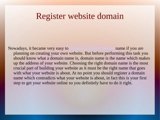 Register website domain


Nowadays, it became very easy to register website domain name if you are
  planning on creating your own website. But before performing this task you
  should know what a domain name is, domain name is the name which makes
  up the address of your website. Choosing the right domain name is the most
  crucial part of building your website as it must be the right name that goes
  with what your website is about. At no point you should register a domain
  name which contradicts what your website is about, in fact this is your first
  step to get your website online so you definitely have to do it right.
 