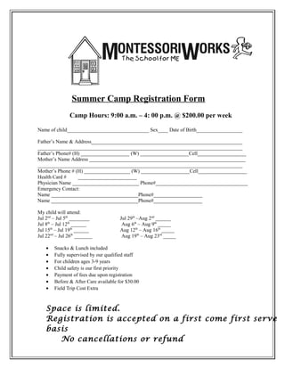 Summer Camp Registration Form
               Camp Hours: 9:00 a.m. – 4: 00 p.m. @ $200.00 per week

Name of child________________________________ Sex____ Date of Birth__________________

Father’s Name & Address___________________________________________________________
________________________________________________________________________________
Father’s Phone# (H) ___________________ (W) ___________________Cell___________________
Mother’s Name Address _____________________________________________________________
________________________________________________________________________________
Mother’s Phone # (H) __________________ (W) ___________________Cell___________________
Health Card #     _______________________
Physician Name __________________________ Phone#____________________________________
Emergency Contact:
Name __________________________________Phone#___________________
Name __________________________________Phone#___________________

My child will attend:
Jul 2nd – Jul 5th ________             Jul 29th –Aug 2nd ______
Jul 8th – Jul 12th ______               Aug 6th – Aug 9th _____
Jul 15th – Jul 19th ______             Aug 12th – Aug 16th _____
Jul 22nd – Jul 26th _______             Aug 19th – Aug 23rd _____

    •   Snacks & Lunch included
    •   Fully supervised by our qualified staff
    •   For children ages 3-9 years
    •   Child safety is our first priority
    •   Payment of fees due upon registration
    •   Before & After Care available for $30.00
    •   Field Trip Cost Extra



    Space is limited.
    Registration is accepted on a first come first serve
    basis
       No cancellations or refund
 