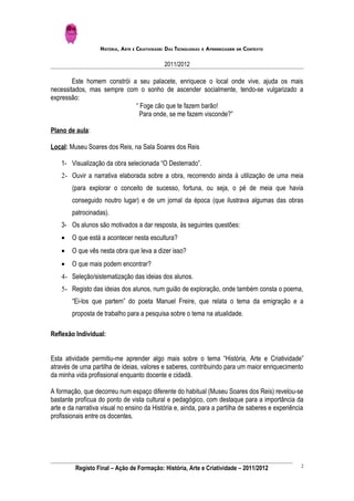 HISTÓRIA, ARTE E CRIATIVIDADE: DAS TECNOLOGIAS À APRENDIZAGEM EM CONTEXTO

                                               2011/2012

        Este homem constrói a seu palacete, enriquece o local onde vive, ajuda os mais
necessitados, mas sempre com o sonho de ascender socialmente, tendo-se vulgarizado a
expressão:
                             “ Foge cão que te fazem barão!
                               Para onde, se me fazem visconde?”

Plano de aula:

Local: Museu Soares dos Reis, na Sala Soares dos Reis

    1- Visualização da obra selecionada “O Desterrado”.
    2- Ouvir a narrativa elaborada sobre a obra, recorrendo ainda à utilização de uma meia
        (para explorar o conceito de sucesso, fortuna, ou seja, o pé de meia que havia
        conseguido noutro lugar) e de um jornal da época (que ilustrava algumas das obras
        patrocinadas).
    3- Os alunos são motivados a dar resposta, às seguintes questões:
    •   O que está a acontecer nesta escultura?
    •   O que vês nesta obra que leva a dizer isso?
    •   O que mais podem encontrar?
    4- Seleção/sistematização das ideias dos alunos.
    5- Registo das ideias dos alunos, num guião de exploração, onde também consta o poema,
        “Ei-los que partem” do poeta Manuel Freire, que relata o tema da emigração e a
        proposta de trabalho para a pesquisa sobre o tema na atualidade.

Reflexão Individual:


Esta atividade permitiu-me aprender algo mais sobre o tema “História, Arte e Criatividade”
através de uma partilha de ideias, valores e saberes, contribuindo para um maior enriquecimento
da minha vida profissional enquanto docente e cidadã.

A formação, que decorreu num espaço diferente do habitual (Museu Soares dos Reis) revelou-se
bastante profícua do ponto de vista cultural e pedagógico, com destaque para a importância da
arte e da narrativa visual no ensino da História e, ainda, para a partilha de saberes e experiência
profissionais entre os docentes.




                                                                                                  2
         Registo Final – Ação de Formação: História, Arte e Criatividade – 2011/2012
 