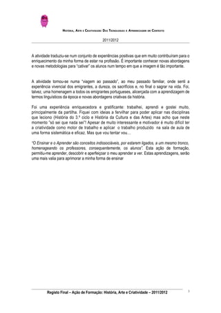 HISTÓRIA, ARTE E CRIATIVIDADE: DAS TECNOLOGIAS À APRENDIZAGEM EM CONTEXTO

                                              2011/2012


A atividade traduziu-se num conjunto de experiências positivas que em muito contribuíram para o
enriquecimento da minha forma de estar na profissão. É importante conhecer novas abordagens
e novas metodologias para “cativar” os alunos num tempo em que a imagem é tão importante.


A atividade tornou-se numa “viagem ao passado”, ao meu passado familiar, onde senti a
experiência vivencial dos emigrantes, a dureza, os sacrifícios e, no final o sagrar na vida. Foi,
talvez, uma homenagem a todos os emigrantes portugueses, alicerçada com a aprendizagem de
termos linguísticos da época e novas abordagens criativas da história.

Foi uma experiência enriquecedora e gratificante: trabalhei, aprendi e gostei muito,
principalmente da partilha. Fiquei com ideias a fervilhar para poder aplicar nas disciplinas
que leciono (História do 3.º ciclo e História da Cultura e das Artes) mas acho que neste
momento ”só sei que nada sei”! Apesar de muito interessante e motivador é muito difícil ter
a criatividade como motor de trabalho e aplicar o trabalho produzido na sala de aula de
uma forma sistemática e eficaz. Mas que vou tentar vou…

“O Ensinar e o Aprender são conceitos indissociáveis, por estarem ligados, a um mesmo tronco,
homenageando os professores, consequentemente, os alunos”. Esta ação de formação,
permitiu-me aprender, descobrir e aperfeiçoar o meu aprender a ver. Estas aprendizagens, serão
uma mais valia para aprimorar a minha forma de ensinar




                                                                                                3
         Registo Final – Ação de Formação: História, Arte e Criatividade – 2011/2012
 
