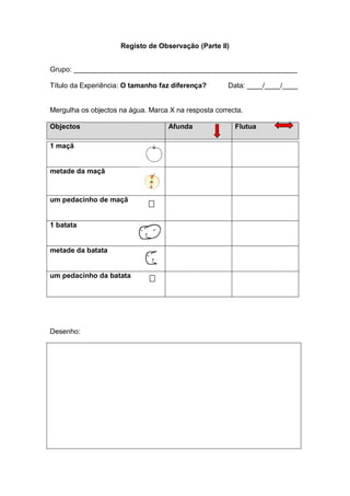 Registo de Observação (Parte II)


Grupo: _________________________________________________________

Título da Experiência: O tamanho faz diferença?       Data: ____/____/____


Mergulha os objectos na água. Marca X na resposta correcta.

Objectos                            Afunda              Flutua

1 maçã


metade da maçã



um pedacinho de maçã


1 batata


metade da batata


um pedacinho da batata




Desenho:
 