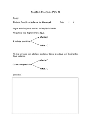 Registo de Observação (Parte III)


Grupo: _________________________________________________________

Título da Experiência: A forma faz diferença?          Data: ____/____/____


Segue as instruções e marca X na resposta correcta.

Mergulha a bola de plasticina na água.

                                 afunda.

A bola de plasticina

                                 flutua. 



Modela um barco com a bola de plasticina. Coloca-o na água sem deixar entrar
água no barco.

                                 afunda.

O barco de plasticina

                                 flutua. 


Desenho:
 