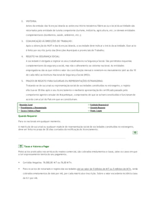 2. VISITORIA: 
Antes da emissão das licenças/alvarás as sedes escritório/estaleiros/fábricas ou o local da actividade são 
vistoriados pela entidade de tutela competente (turismo, indústria, agricultura, etc.) e demais entidades 
complementares (bombeiros, saúde, ambiente, etc.); 
3. COMUNICAÇÃO ÁS DIRECÇÕES DO TRABALHO: 
Após a obtenção do NUIT e das licenças/alvarás, a sociedade deve indicar o início da actividade. Esse acto 
é feito por escrito junto das Direcções Municipais e provinciais de Trabalho; 
4. REGISTO NA SEGURANÇA SOCIAL: 
A sociedade é obrigada a registar os seus trabalhadores na Segurança Social. São permitidos esquemas 
complementares da segurança social, mas não o alheamento ao sistema nacional. As entidades 
empregadoras são as que retêm o valor da contribuição mensal e remetem-no mensalmente (até ao dia 10 
de cada mês) ao Instituto Nacional de Segurança Social (INSS). 
5. PRAZOS DE REGISTO PARA SUCURSAIS OU REPRESENTAÇÕES ESTRANGEIRAS: 
Tratando-se de sucursal ou representação social de sociedades constituídas no estrangeiro, o registo 
efectua-se 30 dias após o seu licenciamento e mediante apresentação de certificado passado pelo 
competente agente consular de Moçambique, comprovativo de que se acham constituídas e funcionam de 
acordo com a Lei do País em que se constituíram. 
: Descrição Geral ::: Entidade Responsável 
::: Procedimentos e Documentação ::: Quando Requerer 
::: Taxas e Valores a Pagar ::: Prazos Legais 
Quando Requerer 
Para os nacionais em qualquer momento. 
A matrícula de sucursal ou qualquer espécie de representação social de sociedades constituídas no estrangeiro, 
deve ser feita no prazo de 30 dias contados da notificação do licenciamento. 
Taxas e Valores a Pagar 
Pelos actos praticados nos serviços do registo comercial, são cobrados emolumentos e taxas, salvo os casos em que 
a Lei expressamente isenta do seu pagamento. 
 Certidão Negativa: 76.000,00 MT ou 76,00 MTn. 
 Para os actos de notariado e registo das sociedades até ao valor de 5 bilhões de MT ou 5 milhões de MTn, serão 
cobrados emolumentos de dois por mil, por cada matrícula e inscrição. Sobre o valor excedente incidirá a taxa 
de 0.1 por mil. 
 