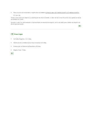  Para os actos de notariado e registo das sociedades acima do valor de 5 bilhões de MT ou 5 milhões de MTn, 
0.1 por mil. 
Tendo a inscrição por objecto a constituição de uma sociedade, o valor do facto inscrito será o do capital social da 
sociedade em causa. 
Quando o valor for determinado e representado em moeda estrangeira, será calculado pelo câmbio da véspera do 
dia da apresentação. 
Prazos Legais 
 Certidão Negativa: 2 à 3 dias; 
 Obtenção da certidão da escritura notarial: 4 à 5 dias; 
 Publicação no Boletim da República: 90 dias; 
 Registo final: 7 dias. 
