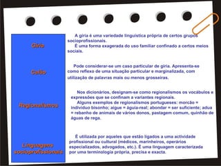 Gíria  Calão Regionalismos Linguagens  socioprofissionais A gíria é uma variedade linguística própria de certos grupos socioprofissionais.    È uma forma exagerada do uso familiar confinado a certos meios sociais.   É utilizada por aqueles que estão ligados a uma actividade profissional ou cultural (médicos, marinheiros, operários especializados, advogados, etc.). É uma linguagem caracterizada por uma terminologia própria, precisa e exacta.  Pode considerar-se um caso particular de gíria. Apresenta-se como reflexo de uma situação particular e marginalizada, com utilização de palavras mais ou menos grosseiras.   Nos dicionários, designam-se como regionalismos os vocábulos e expressões que se confinam a variantes regionais.   Alguns exemplos de regionalismos portugueses: morcão = indivíduo bisonho; aigue = águia-real; abondar = ser suficiente; adua = rebanho de animais de vários donos, pastagem comum, quinhão de águas de rega. 