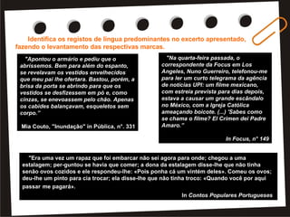 Identifica os registos de língua predominantes no excerto apresentado, fazendo o levantamento das respectivas marcas. "A minha mãe tem feito um esforço para falar comigo, mas não tem jeito, não é por mal. Falta de hábito... Quando não sabe que assunto puxar, põe-se a falar das clientes da loja, as Xaxões, as Pituchas, as Ninis, as Dadinhas, as Doidinhas, as Coitadinhas... O meu pai anda triste, mas não diz nada. No outro dia, quando olhou para mim, percebi que se comoveu (talvez por eu estar muito magra), mas segue à risca o velho ditado «um homem não chora» e disfarça, põe um sorriso de plástico e faz de conta que está tudo a correr bem. Tenho pena do meu pai, tenho mesmo muita pena. Deve ser frustrante ter uma filha como eu, pior ainda do que ser pai do Pré-histórico, embora me custe um bocado admiti-lo. (...) Que será feito do Diogo? Também não sei nada do Luís, da Sara, das gémeas... Só o João Pedro é que telefona de vez em quando, sempre animador. «Daqui a uns dias já estás na maior, miúda, vais ver. É só uma questão de tempo»." Maria Teresa Maia Conzalez, in A Lua de Joana PUBLICADA POR HELENA EM  5:52               ETIQUETAS:  REGISTOS DE LÍNGUA   7/Fev/2008 Registos de Língua                                                                 Identifica os registos de língua predominantes no excerto apresentado, fazendo o levantamento das respectivas marcas. "Apontou o armário e pediu que o abríssemos. Bem para além do espanto, se revelavam os vestidos envelhecidos que meu pai lhe ofertara. Bastou, porém, a brisa da porta se abrindo para que os vestidos se desfizessem em pó e, como cinzas, se enevoassem pelo chão. Apenas os cabides balançavam, esqueletos sem corpo. E agora, disse a mãe, olhem para estas cartas. Eram apaixonados bilhetes, antigos, que minha mãe conservava numa caixa. Mas os papéis estavam brancos, toda a tinta se desbotara." Mia Couto, "Inundação" in Pública, n°. 331 PUBLICADA POR HELENA EM  5:47               ETIQUETAS:  REGISTOS DE LÍNGUA   27/Jan/2008 Registos de língua   Identifica os registos de língua predominantes no excerto apresentado, fazendo o levantamento das respectivas marcas. "Adelaide Magrinha tinha uma pergunta a fazer: 'Ó Renato, tu desculpa, mas como é que esse fulano, lá tão longe, soube que a gente existe?'   'Bom... foi o Lucíen.'   'O Lucien? Quem, o Obelix?!'   Ficaram todos de pé atrás.   'Pois foi o Lucien, e daí?'. É verdade que o rapaz se portara mal naquela noite, acontece a todos, podia estar doente, mas tinha o seu prestígio e muitas boas relações, gente graúda, até italianos de Palermo, quando lhe perguntaram se conhecia malta competente em Lisboa recomendara-os logo, a eles, Renato e sua quadrilha. Deviam estar agradecidos.   Tá bestial. Obrigadinho, ó Obelix! Mas agora diz-nos o que vamos fazer e quanto se ganha', supli­cou Arnaldo, mas o chefe ainda molhou a goela num lento copo de água, como um conferencista que sabe o auditório em suspenso." Mário Zambujal, in  Crónica dos Bons Malandros                                                                      PUBLICADA POR HELENA EM  5:38               ETIQUETAS:  REGISTOS DE LÍNGUA   24/Jan/2008 Registo de Língua                                                               Identifica os registos de língua predominantes no excerto apresentado, fazendo o levantamento das respectivas marcas. "Na quarta-feira passada, o correspondente da Focus em Los Angeles, Nuno Guerreiro, telefonou-me para ler um curto telegrama da agência de notícias UPI: um filme mexicano, com estreia prevista para dias depois, estava a causar um grande escândalo no México, com a Igreja Católica ameaçando boicote. (...) 'Sabes como se chama o filme? El Crimen dei Padre Amaro'." In Focus, n° 149 PUBLICADA POR HELENA EM  5:50               ETIQUETAS:  REGISTOS DE LÍNGUA   7/Jan/2008                    Lê o seguinte excerto de um conto popular: "Era uma vez um rapaz que foi embarcar não sei agora para onde; chegou a uma estalagem; per-guntou se havia que comer; a dona da estalagem disse-lhe que não tinha senão ovos cozidos e ele respondeu-lhe: «Pois ponha cá um vintém deles». Comeu os ovos; deu-lhe um pinto para cia trocar; ela disse-lhe que não tinha troco: «Quando você por aqui passar me pagará». O homem embarcou. Dava ele sempre uma esmola na terra para onde foi pelas almas do purgatório e, se via o diabo pintado ao pé das almas, dizia: «Pelas almas que me ajudem e tu, diabo, que nem me ajudes, nem me estorves». Passados alguns anos, voltou ele à terra e passou aonde a estalajadeira e disse-lhe: «Ó mulher, vou-lhe pagar uma dívida que lhe devo!». E ela disse: «Que dívida é?». Respondeu: «Quando eu fui que embar¬quei, comprei-lhe um vintém de ovos e não lhos paguei». E ela disse: «Ah, você cuida que rne paga 10 com um vintém os ovos? Eu vou-lhe mandar fazer a conta. Seis ovos eram seis galinhas que punham ovos...» e mandou-lhe assim fazer a conta que botava a uns poucos de centos de mil-réis. O homem não trazia tanto dinheiro; não trazia com que lhe pagar: foi para a cadeia. (...)" In  Contos Populares Portugueses Reescreve os seguintes segmentos de modo a aproximá-los da correcção do registo escrito: "Apontou o armário e pediu que o abríssemos. Bem para além do espanto, se revelavam os vestidos envelhecidos que meu pai lhe ofertara. Bastou, porém, a brisa da porta se abrindo para que os vestidos se desfizessem em pó e, como cinzas, se enevoassem pelo chão. Apenas os cabides balançavam, esqueletos sem corpo.” Mia Couto, "Inundação" in Pública, n°. 331 "Na quarta-feira passada, o correspondente da Focus em Los Angeles, Nuno Guerreiro, telefonou-me para ler um curto telegrama da agência de notícias UPI: um filme mexicano, com estreia prevista para dias depois, estava a causar um grande escândalo no México, com a Igreja Católica ameaçando boicote. (...) 'Sabes como se chama o filme? El Crimen dei Padre Amaro.” In Focus, n° 149 "Era uma vez um rapaz que foi embarcar não sei agora para onde; chegou a uma estalagem; per-guntou se havia que comer; a dona da estalagem disse-lhe que não tinha senão ovos cozidos e ele respondeu-lhe: «Pois ponha cá um vintém deles». Comeu os ovos; deu-lhe um pinto para cia trocar; ela disse-lhe que não tinha troco: «Quando você por aqui passar   me pagará».   In  Contos Populares Portugueses   Identifica os registos de língua predominantes no excerto apresentado, fazendo o levantamento das respectivas marcas. 