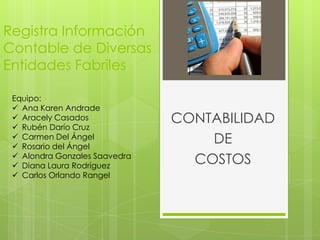 Registra Información
Contable de Diversas
Entidades Fabriles

 Equipo:
  Ana Karen Andrade
  Aracely Casados
  Rubén Darío Cruz
                               CONTABILIDAD
  Carmen Del Ángel
  Rosario del Ángel
                                   DE
  Alondra Gonzales Saavedra
  Diana Laura Rodríguez
                                 COSTOS
  Carlos Orlando Rangel
 