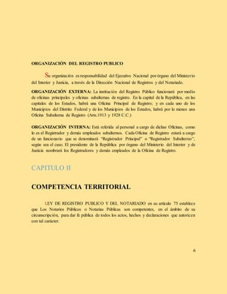 ORGANIZACIÓN DEL REGISTRO PUBLICO
Su organización es responsabilidad del Ejecutivo Nacional por órgano del Ministerio
del Interior y Justicia, a través de la Dirección Nacional de Registros y del Notariado.
ORGANIZACIÓN EXTERNA: La institución del Registro Público funcionará por medio
de oficinas principales y oficinas subalternas de registro. En la capital de la República, en las
capitales de los Estados, habrá una Oficina Principal de Registro; y en cada uno de los
Municipios del Distrito Federal y de los Municipios de los Estados, habrá por lo menos una
Oficina Subalterna de Registro (Arts.1913 y 1928 C.C.)
ORGANIZACIÓN INTERNA: Está referida al personal a cargo de dichas Oficinas, como
lo es el Registrador y demás empleados subalternos. Cada Oficina de Registro estará a cargo
de un funcionario que se denominará “Registrador Principal” o “Registrador Subalterno”,
según sea el caso. El presidente de la República por órgano del Ministerio del Interior y de
Justicia nombrará los Registradores y demás empleados de la Oficina de Registro.
CAPITULO II
COMPETENCIA TERRITORIAL
LEY DE REGISTRO PUBLICO Y DEL NOTARIADO en su artículo 75 establece
que Los Notarios Públicos o Notarias Públicas son competentes, en el ámbito de su
circunscripción, para dar fe pública de todos los actos, hechos y declaraciones que autoricen
con tal carácter.
6
 