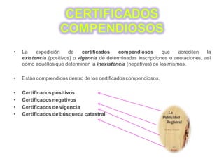 • La expedición de certificados compendiosos que acrediten la
existencia (positivos) o vigencia de determinadas inscripciones o anotaciones, así
como aquéllos que determinen la inexistencia (negativos) de los mismos.
• Están comprendidos dentro de los certificados compendiosos.
• Certificados positivos
• Certificados negativos
• Certificados de vigencia
• Certificados de búsqueda catastral