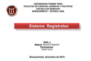 SAIA: J
Materia: Derecho Registral
Participantes:
Yassir Yunis
Barquisimeto, diciembre de 2015
UNIVERSIDAD FERMÍN TORO
FACULTAD DE CIENCIAS JURÍDICAS Y POLÍTICAS
ESCUELA DE DERECHO
BARQUISIMETO – ESTADO LARA
Sistema Registrales
 