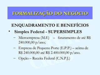FORMALIZAÇÃO DO NEGÓCIO ENQUADRAMENTO E BENEFÍCIOS Simples Federal - SUPERSIMPLES Microempresa (M.E)  –  faturamento de até R$ 240.000,00 p/ano; Empresa de Pequeno Porte (E.P.P.) – acima de R$ 240.000,00 até R$ 2.400.000,00 p/ano. Opção – Receita Federal (C.N.P.J.) 