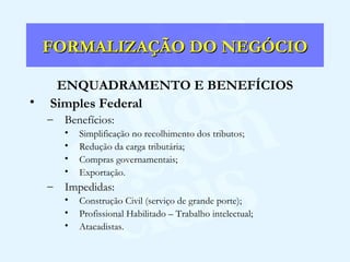 FORMALIZAÇÃO DO NEGÓCIO ENQUADRAMENTO E BENEFÍCIOS Simples Federal Benefícios: Simplificação no recolhimento dos tributos; Redução da carga tributária; Compras governamentais; Exportação. Impedidas: Construção Civil (serviço de grande porte); Profissional Habilitado – Trabalho intelectual; Atacadistas. 
