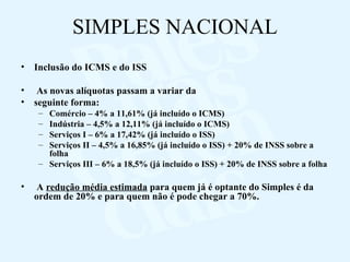 SIMPLES NACIONAL Inclusão do ICMS e do ISS As novas alíquotas passam a variar da  seguinte forma: Comércio – 4% a 11,61% (já incluído o ICMS) Indústria – 4,5% a 12,11% (já incluído o ICMS) Serviços I – 6% a 17,42% (já incluído o ISS) Serviços II – 4,5% a 16,85% (já incluído o ISS) + 20% de INSS sobre a folha Serviços III – 6% a 18,5% (já incluído o ISS) + 20% de INSS sobre a folha A  redução média estimada  para quem já é optante do Simples é da ordem de 20% e para quem não é pode chegar a 70%. 