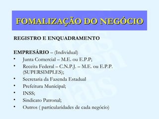 FOMALIZAÇÃO DO NEGÓCIO REGISTRO E ENQUADRAMENTO EMPRESÁRIO  – (Individual) Junta Comercial – M.E. ou E.P.P; Receita Federal – C.N.P.J. – M.E. ou E.P.P. (SUPERSIMPLES); Secretaria da Fazenda Estadual Prefeitura Municipal; INSS; Sindicato Patronal; Outros ( particularidades de cada negócio) 